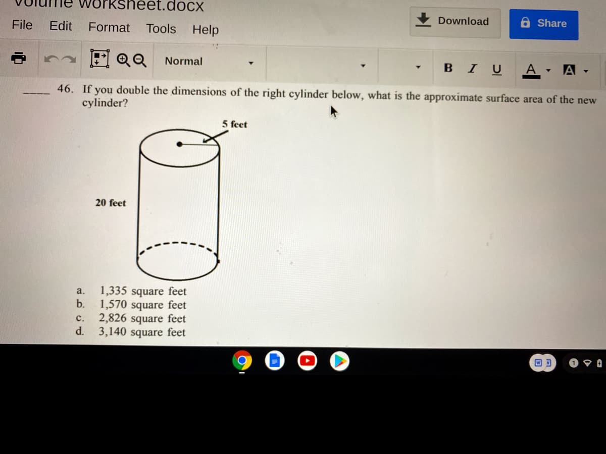 worksheet.docx
File
Edit
Tools Help
Download
Share
Format
巴QQ
Normal
BIU
A
46. If you double the dimensions of the right cylinder below, what is the approximate surface area of the new
cylinder?
5 feet
20 feet
1,335 square feet
b.
a.
1,570 square feet
2,826 square feet
d.
с.
3,140 square feet

