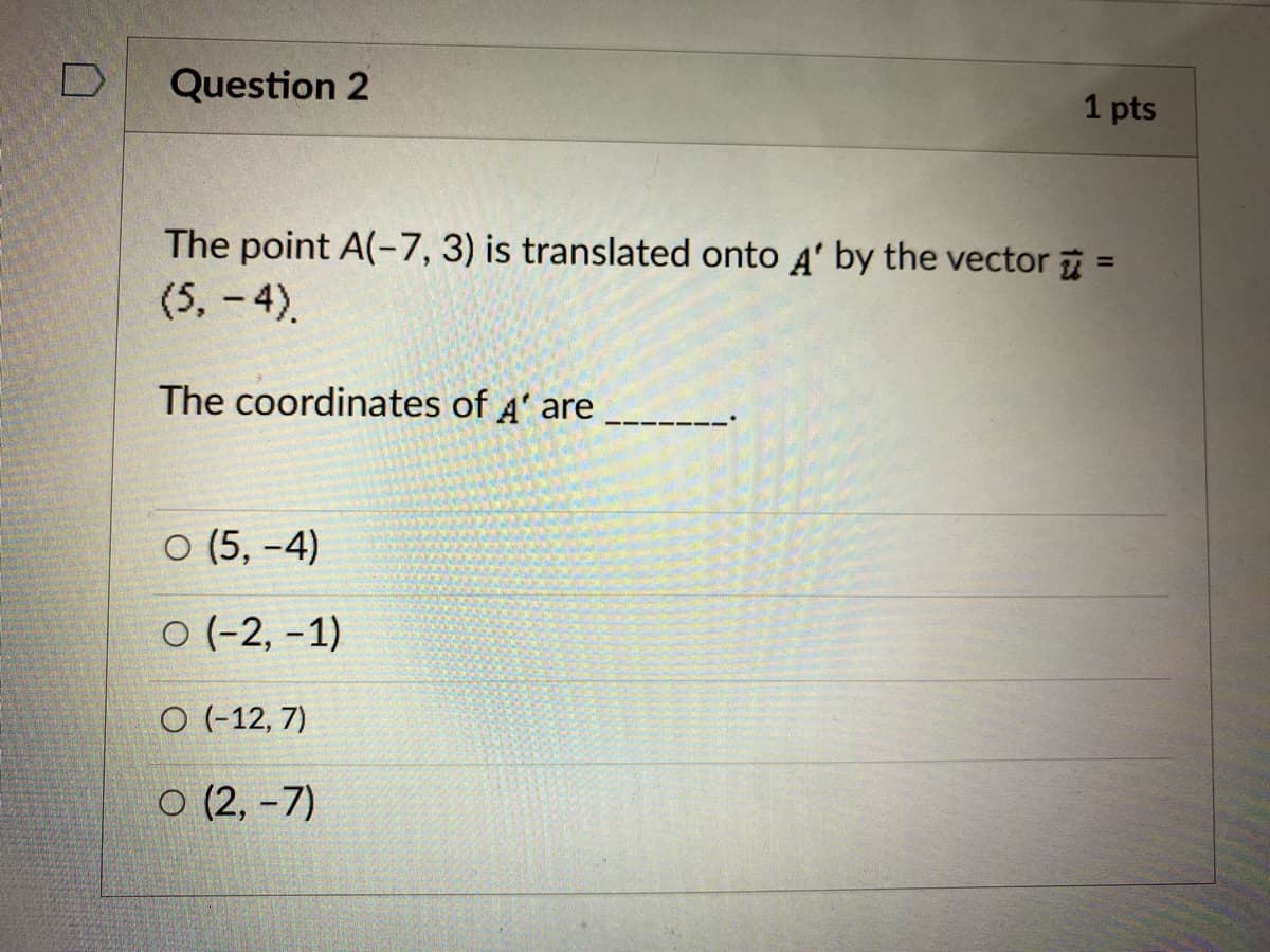 Question 2
1 pts
The point A(-7, 3) is translated onto 4' by the vector =
(5, -4).
%3D
The coordinates of A' are
O (5, -4)
O (-2, -1)
O (-12, 7)
O (2, -7)
