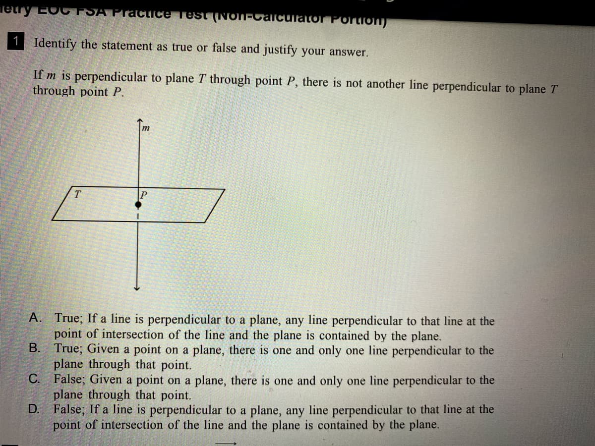 Tetry EOC FSA Pracice Test (NON-Calculator Portio)
1
Identify the statement as true or false and justify your answer.
If m is perpendicular to plane T through point P, there is not another line perpendicular to plane T
through point P.
T.
A. True; If a line is perpendicular to a plane, any line perpendicular to that line at the
point of intersection of the line and the plane is contained by the plane.
True; Given a point on a plane, there is one and only one line perpendicular to the
plane through that point.
C. False; Given a point on a plane, there is one and only one line perpendicular to the
plane through that point.
D. False; If a line is perpendicular to a plane, any line perpendicular to that line at the
point of intersection of the line and the plane is contained by the plane.
В.
