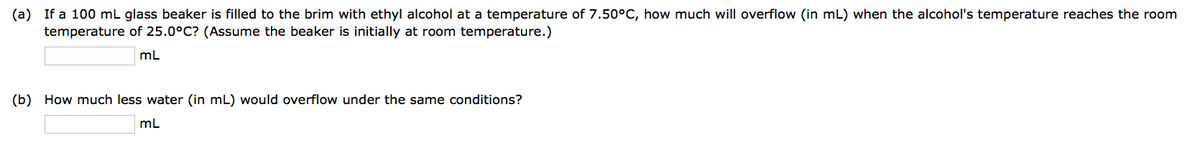 (a) If a 100 mL glass beaker is filled to the brim with ethyl alcohol at a temperature of 7.50°C, how much will overflow (in mL) when the alcohol's temperature reaches the room
temperature of 25.0°C? (Assume the beaker is initially at room temperature.)
mL
(b) How much less water (in mL) would overflow under the same conditions?
mL