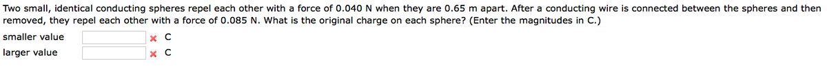 Two small, identical conducting spheres repel each other with a force of 0.040 N when they are 0.65 m apart. After a conducting wire is connected between the spheres and then
removed, they repel each other with a force of 0.085 N. What is the original charge on each sphere? (Enter the magnitudes in C.)
smaller value
X C
larger value
X C