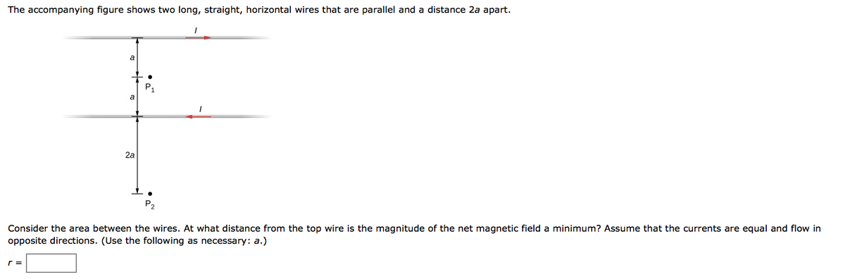 The accompanying figure shows two long, straight, horizontal wires that are parallel and a distance 2a apart.
a
a
2a
P₁
●
P2
1
Consider the area between the wires. At what distance from the top wire is the magnitude of the net magnetic field a minimum? Assume that the currents are equal and flow in
opposite directions. (Use the following as necessary: a.)