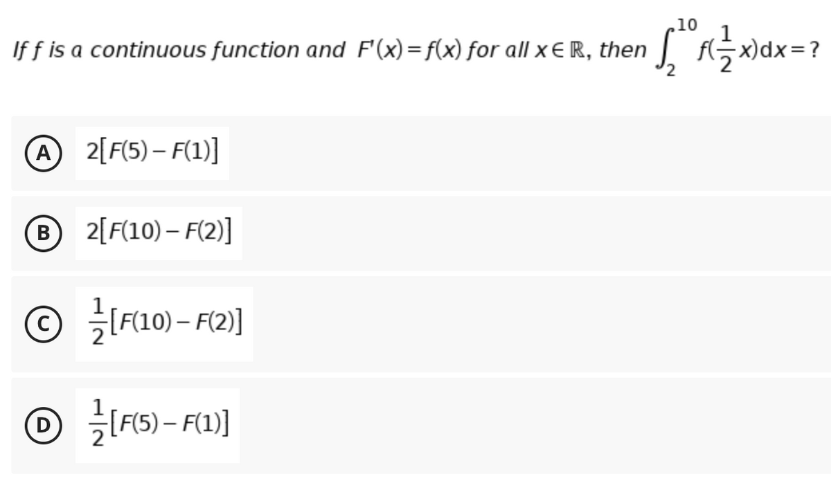 10
If f is a continuous function and F'(x)=f(x) for all x € R, then
f(극xdx=?
A
A 2[F(5) – F(1)]
B2[F(10) – F(2)]
B
© FL10) – F2]
|
O F5) - F)]
