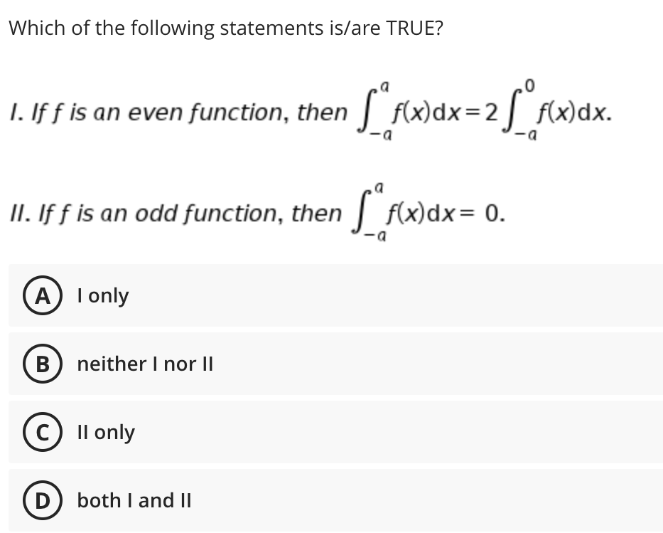 Which of the following statements is/are TRUE?
a
1. If f is an even function, then
wdx=2[ fwdx.
f(x)dx.
II. If f is an odd function, then | f(x)dx= 0.
A) I only
B neither I nor II
c) Il only
(D) both I and II
