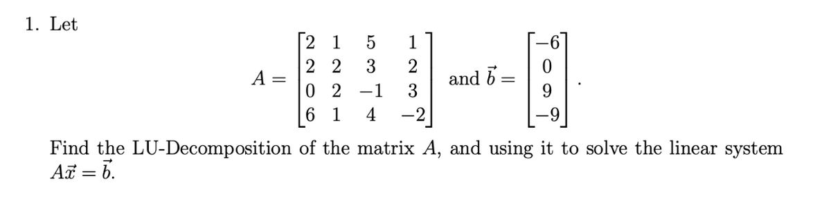 1. Let
A
1
[21
22 3 2
02 -1 3
61 4
and b
-
Find the LU-Decomposition of the matrix A, and using it to solve the linear system
Ax = 6.
