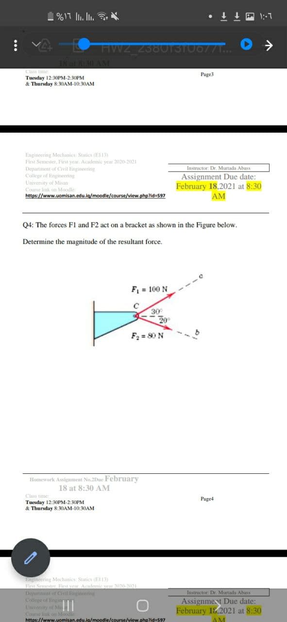 1%17 l. I.
HWZ_23801310677T..
18 at 8:30 AM
Class
Tuesday 12:30PM-2:30PM
& Thursday 8:30AM-10:30AM
Page3
Engineering Mechanics: Statics (EI13)
First Semester, First year. Academic year 2020-2021
Department of Civil Engineering
College of Engineering
Univensity of Misan
Course link on Moodle:
https://www.uomisan.edu.iq/moodle/course/view.php?id=597
Instructor: Dr. Murtada Abass
Assignment Due date:
February 18.2021 at 8:30
AM
F1
act on a brac
as shown in
Figure below.
Determine the magnitude of the resultant force.
F = 100 N
30
20
F = 80 N
Homework Assigument No.2Due February
18 at 8:30 AM
Class time:
Page4
Tuesday 12:30PM-2:30PM
& Thursday 8:30AM-10:30AM
Lngineering Mechanics: Statics (E13)
First Semester. First veur. Acdemic vear 2020-2021
Depurtment of Civil Engineering
College of Enginn
University of Mis
Course link on Moodle
https://www.uomisan.edu.ig/moodle/course/view.php?id=597
Instructor: Dr. Murtada Abass
Assignment Due date:
February 18.2021 at 8:30
AM
