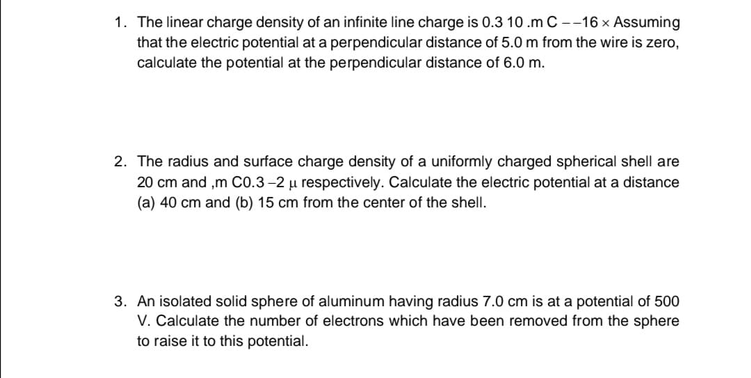 1. The linear charge density of an infinite line charge is 0.3 10 .m C --16 x Assuming
that the electric potential at a perpendicular distance of 5.0 m from the wire is zero,
calculate the potential at the perpendicular distance of 6.0 m.
2. The radius and surface charge density of a uniformly charged spherical shell are
20 cm and ,m C0.3–2 µ respectively. Calculate the electric potential at a distance
(a) 40 cm and (b) 15 cm from the center of the shell.
3. An isolated solid sphere of aluminum having radius 7.0 cm is at a potential of 500
V. Calculate the number of electrons which have been removed from the sphere
to raise it to this potential.
