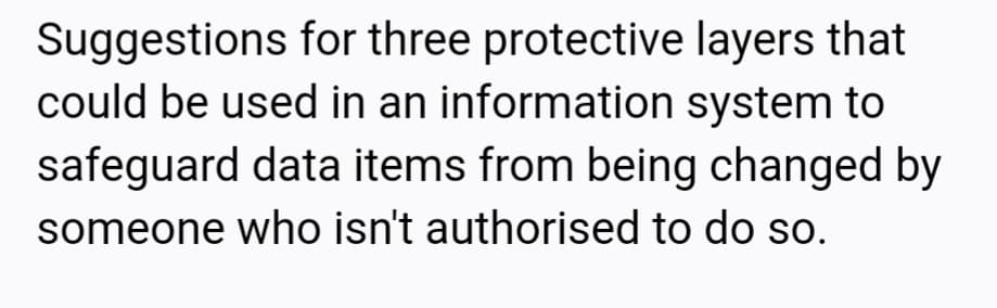 Suggestions for three protective layers that
could be used in an information system to
safeguard data items from being changed by
someone who isn't authorised to do so.
