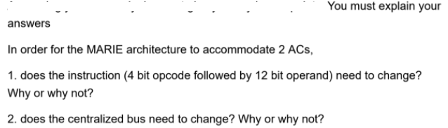 You must explain your
answers
In order for the MARIE architecture to accommodate 2 ACs,
1. does the instruction (4 bit opcode followed by 12 bit operand) need to change?
Why or why not?
2. does the centralized bus need to change? Why or why not?
