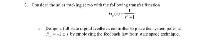3. Consider the solar tracking servo with the following transfer function
1
G,(s) =
s +1
a. Design a full state digital feedback controller to place the system poles at
P = -2+ j by employing the feedback law from state space technique.
