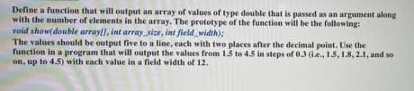 Define a function that will output an array of values of type double that is passed as an argument along
with the number of elements in the array. The prototype of the function will be the following:
void show(double arrayl), int array_size, int field_width);
The values should be output five to a line, each with two places after the decimal point. Use the
function in a program that will output the values from 1.5 to 4.5 in steps of 03 (i.e., 1.5, 18, 2.1, and so
on, up to 4.5) with each value in a field width of 12.
