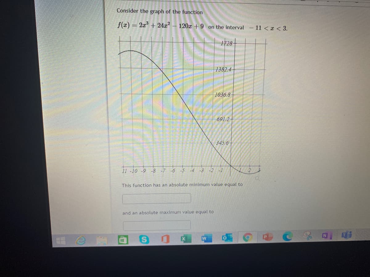 Consider the graph of the function
f(x) = 2x + 24x?
– 120x + 9 on the interval
11 < I< 3.
1728-
1382.4
1036.8
691.2
345.6
11 -10 -9 -8 -7
-6
-5
-4
-3
-2
-1
This function has an absolute minimum value equal to
and an absolute maximum value equal to
