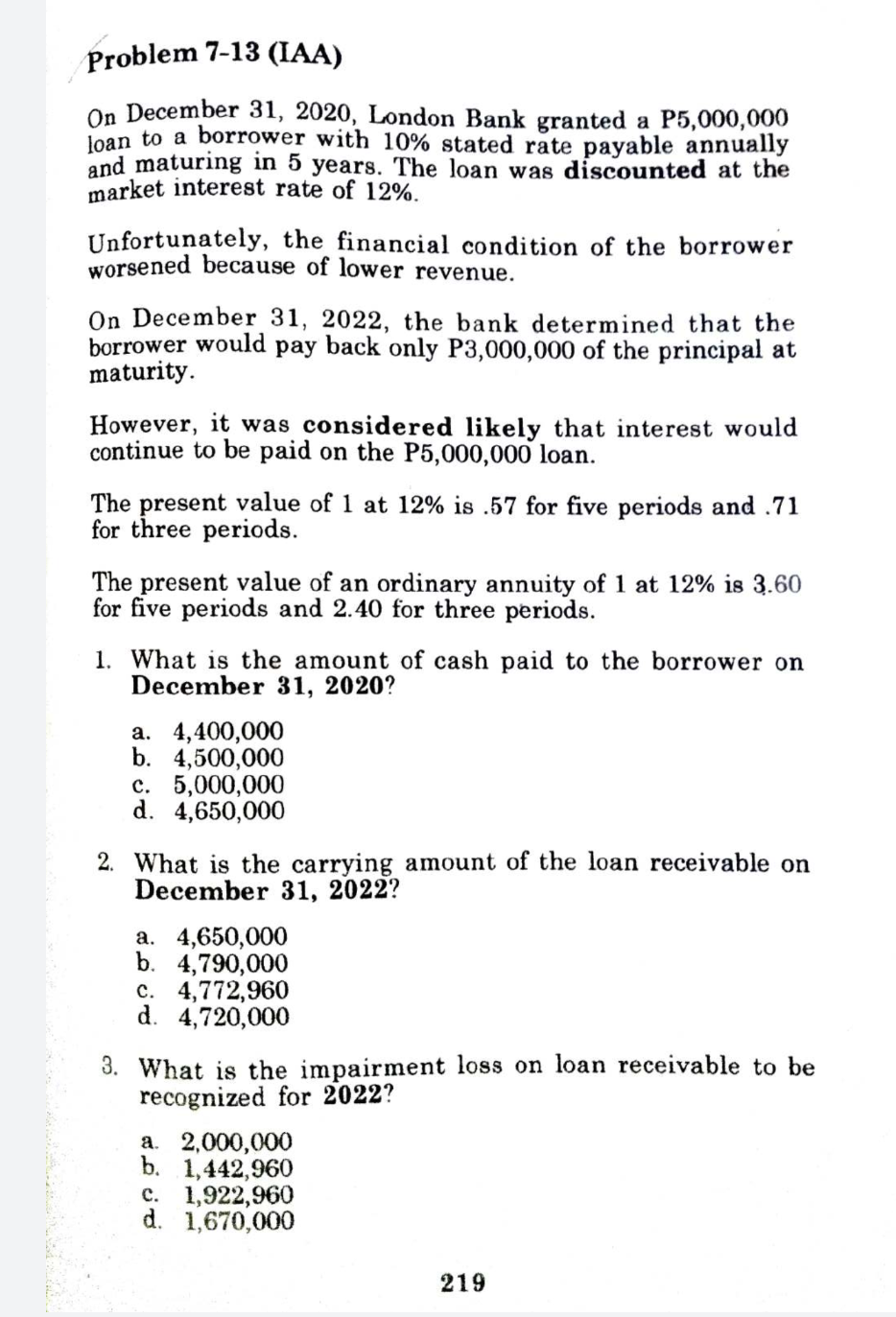 Problem 7-13 (IAA)
On December 31, 2020, London Bank granted a P5,000,000
loan to a borrower with 10% stated rate payable annually
and maturing in 5 years. The loan was discounted at the
market interest rate of 12%.
Unfortunately, the financial condition of the borrower
worsened because of lower revenue.
On December 31, 2022, the bank determined that the
borrower would pay back only P3,000,000 of the principal at
maturity.
However, it was considered likely that interest would
continue to be paid on the P5,000,000 loan.
The present value of 1 at 12% is .57 for five periods and .71
for three periods.
The present value of an ordinary annuity of 1 at 12% is 3.60
for five periods and 2.40 for three periods.
1. What is the amount of cash paid to the borrower on
December 31, 2020?
а. 4,400,000
b. 4,500,000
с. 5,000,000
d. 4,650,000
2. What is the carrying amount of the loan receivable on
December 31, 2022?
а. 4,650,000
b. 4,790,000
c. 4,772,960
d. 4,720,000
3. What is the impairment loss on loan receivable to be
recognized for 2022?
a. 2,000,000
b. 1,442,960
с. 1,922,960
d. 1,670,000
219
