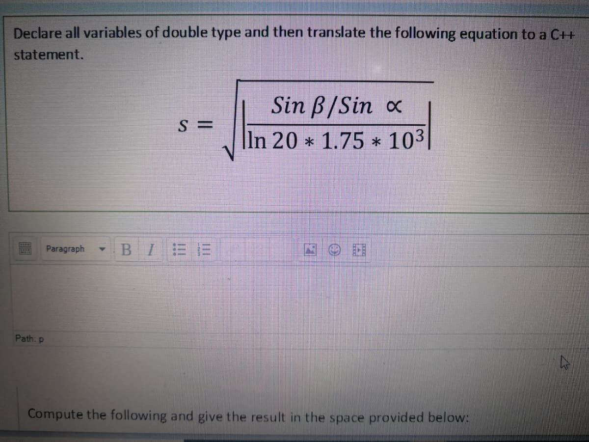 Declare all variables of double type and then translate the following equation to a C++
statement.
Sin B/Sin x
|ln 20 * 1.75 * 103
Paragraph
BIEE
Path: p
Compute the following and give the result in the space provided below:
