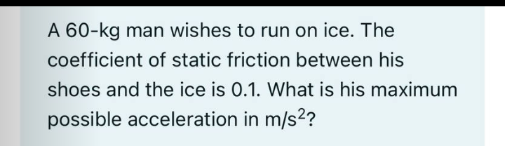 A 60-kg man wishes to run on ice. The
coefficient of static friction between his
shoes and the ice is 0.1. What is his maximum
possible acceleration in m/s2?
