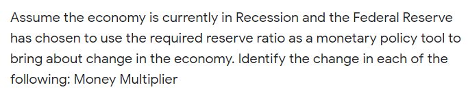 Assume the economy is currently in Recession and the Federal Reserve
has chosen to use the required reserve ratio as a monetary policy tool to
bring about change in the economy. Identify the change in each of the
following: Money Multiplier
