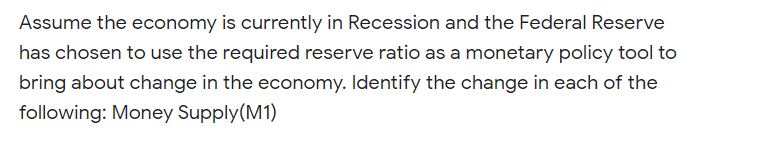 Assume the economy is currently in Recession and the Federal Reserve
has chosen to use the required reserve ratio as a monetary policy tool to
bring about change in the economy. Identify the change in each of the
following: Money Supply(M1)
