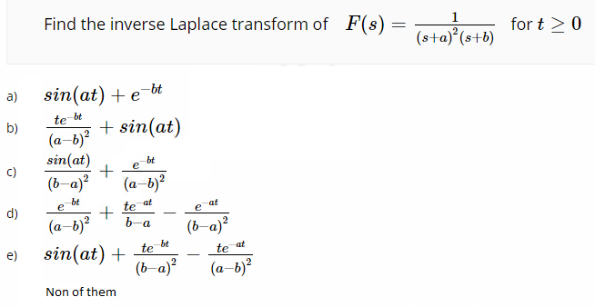 Find the inverse Laplace transform of F(s) = Teta(s+b)
for t >0
sin(at) + e bt
+ sin(at)
a)
te bt
b)
(a-b)?
sin(at)
bt
e
c)
(b-a)?
(a-b)?
bt
e
te
at
at
e
d)
(a–b)²
6-a
(b-a)?
sin(at) + te *
(b-a)?
e)
te
at
(a-b)?
Non of them
