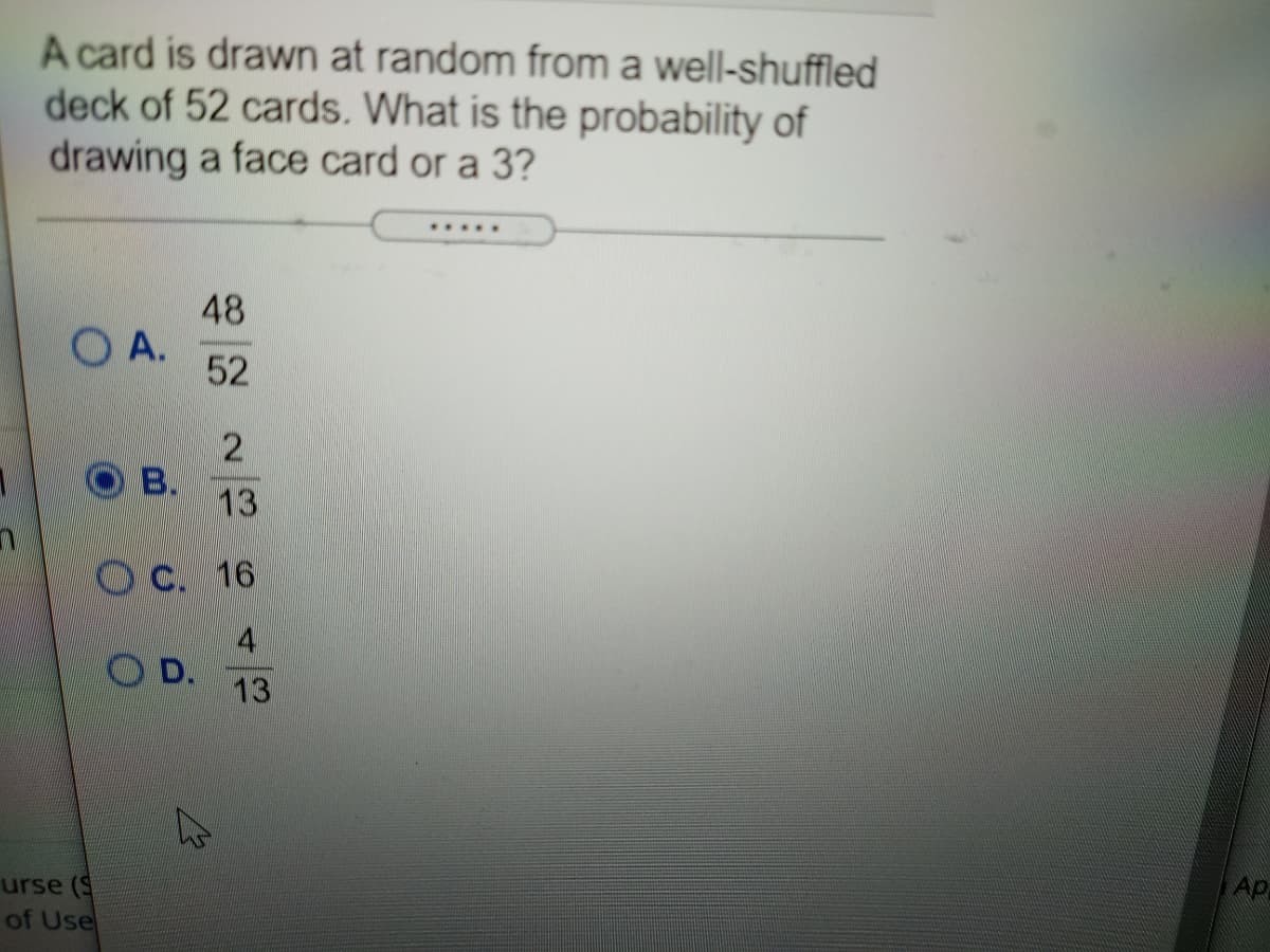A card is drawn at random from a well-shuffled
deck of 52 cards. What is the probability of
drawing a face card or a 3?
......
48
A.
52
2
B.
13
OC. 16
O D.
13
Ap
urse (S
of Use
