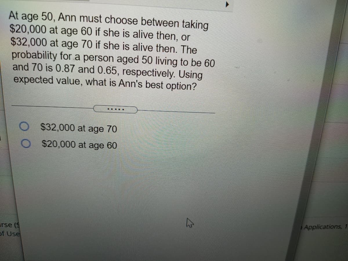 At age 50, Ann must choose between taking
$20,000 at age 60 if she is alive then, or
$32,000 at age 70 if she is alive then. The
probability for a person aged 50 living to be 60
and 70 is 0.87 and 0.65, respectively. Using
expected value, what is Ann's best option?
....E
O $32,000 at age 70
$20,000 at age 60
Applications, 1
rse (9
DfUse
