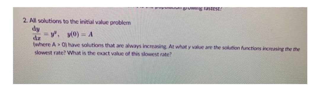 PprOLIUGIUWIIg Tastest?
2. All solutions to the initial value problem
dy
= y", y(0) = A
dz
(where A > 0) have solutions that are always increasing. At what y value are the solution functions increasing the the
slowest rate? What is the exact value of this slowest rate?
