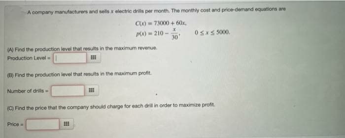 A company manufacturers and sells x electric drills per month. The monthly cost and price-demand equations are
C0) = 73000 + 60x,
px) = 210 -
30'
OsxS 5000.
(A) Find the production level that results in the maximum revenue.
Production Level - I
(B) Find the production level that results in the maximum profit.
Number of drills =
(C) Find the price that the company should charge for each drill in order to maximize profit.
Price =
