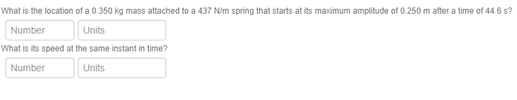 What is the location of a 0.350 kg mass attached to a 437 N/m spring that starts at its maximum amplitude of 0.250 m after a time of 44.6 s?
Number
Units
What is its speed at the same instant in time?
Number
Units
