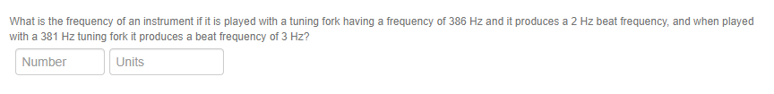 What is the frequency of an instrument if it is played with a tuning fork having a frequency of 386 Hz and it produces a 2 Hz beat frequency, and when played
with a 381 Hz tuning fork it produces a beat frequency of 3 Hz?
Number
Units
