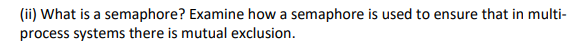 (ii) What is a semaphore? Examine how a semaphore is used to ensure that in multi-
process systems there is mutual exclusion.
