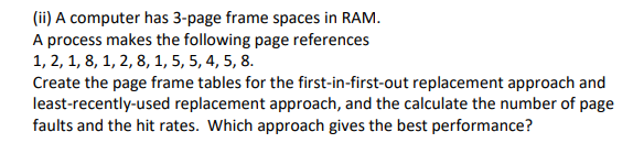 (ii) A computer has 3-page frame spaces in RAM.
A process makes the following page references
1, 2, 1, 8, 1, 2, 8, 1, 5, 5, 4, 5, 8.
Create the page frame tables for the first-in-first-out replacement approach and
least-recently-used replacement approach, and the calculate the number of page
faults and the hit rates. Which approach gives the best performance?
