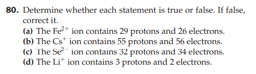 80. Determine whether each statement is true or false. If false,
correct it.
(a) The Fe2+ ion contains 29 protons and 26 electrons.
(b) The Cs* ion contains 55 protons and 56 electrons.
(c) The Se ion contains 32 protons and 34 electrons.
(d) The Li* ion contains 3 protons and 2 electrons.

