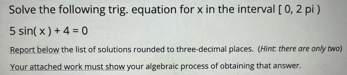 Solve the following trig. equation for x in the interval [ 0, 2 pi )
5 sin( x) + 4 = 0
Report below the list of solutions rounded to three-decimal places. (Hint there are only two)
Your attached work must show your algebraic process of obtaining that answer.

