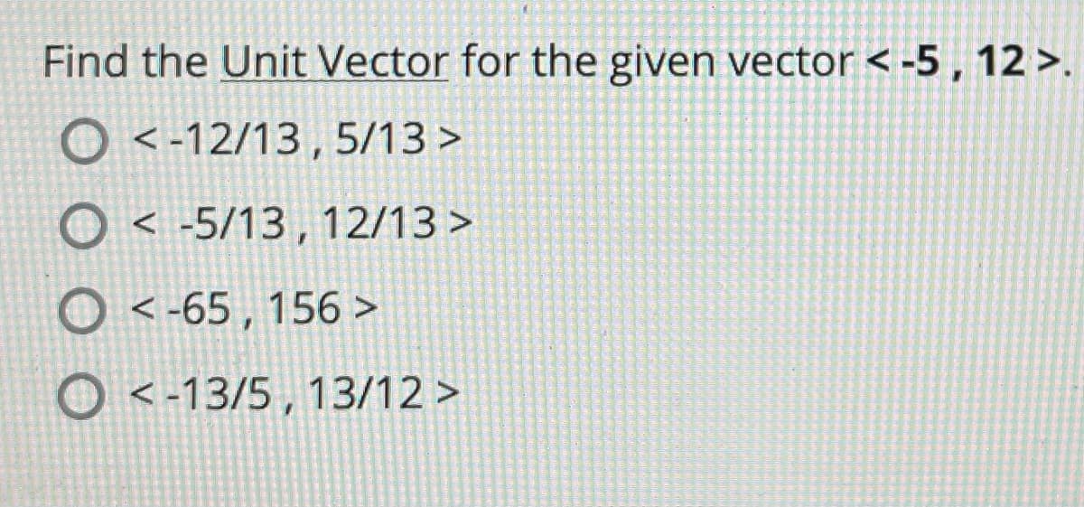 Find the Unit Vector for the given vector < -5 , 12 >.
O <-12/13, 5/13 >
O < -5/13 , 12/13 >
O < -65, 156 >
O <-13/5 , 13/12 >
