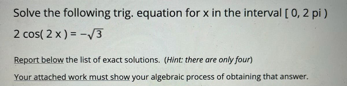 Solve the following trig. equation for x in the interval [0, 2 pi )
2 cos( 2 x) = -/3
Report below the list of exact solutions. (Hint: there are only four)
Your attached work must show your algebraic process of obtaining that answer.
