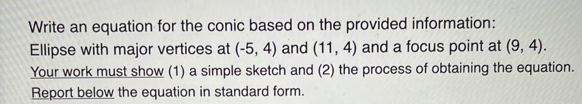 Write an equation for the conic based on the provided information:
Ellipse with major vertices at (-5, 4) and (11, 4) and a focus point at (9, 4).
Your work must show (1) a simple sketch and (2) the process of obtaining the equation.
Report below the equation in standard form.
