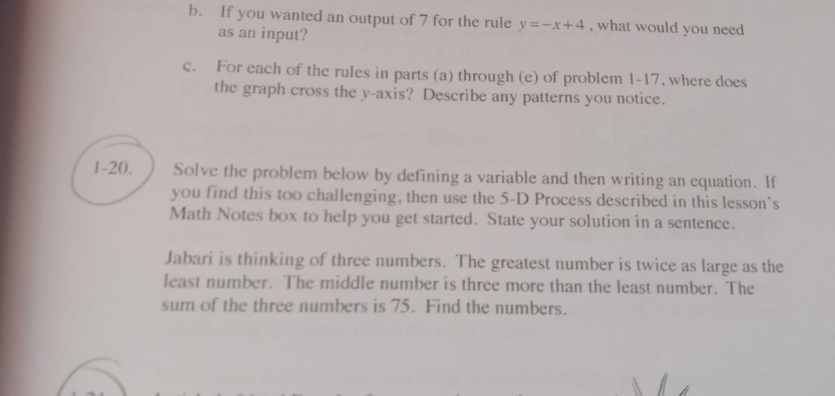 b. If you wanted an output of 7 for the rule y=-x+4, what would you need
as an input?
C.
For each of the rules in parts (a) through (e) of problem 1-17, where does
the graph cross the y-axis? Describe any patterns you notice.
Solve the problem below by defining a variable and then writing an equation. If
you find this too challenging, then use the 5-D Process described in this lesson's
Math Notes box to help you get started. State your solution in a sentence.
1-20.
Jabari is thinking of three numbers. The greatest number is twice as large as the
least number. The middle number is three more than the least number. The
sum of the three numbers is 75. Find the numbers.
