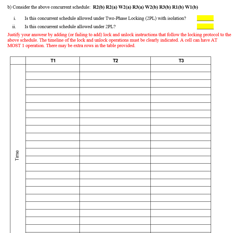 b) Consider the above concurrent schedule: R2(b) R2(a) W2(a) R3(a) W2(b) R3(b) R1(b) Wi(b)
i.
Is this concurrent schedule allowed under Two-Phase Locking (2PL) with isolation?
ii.
Is this concurrent schedule allowed under 2PL?
Justify your answesr by adding (or failing to add) lock and unlock instructions that follow the locking protocol to the
above schedule. The timeline of the lock and unlock operations must be clearly indicated. A cell can have AT
MOST 1 operation. There may be extra rows in the table provided.
T1
T2
T3
Time
