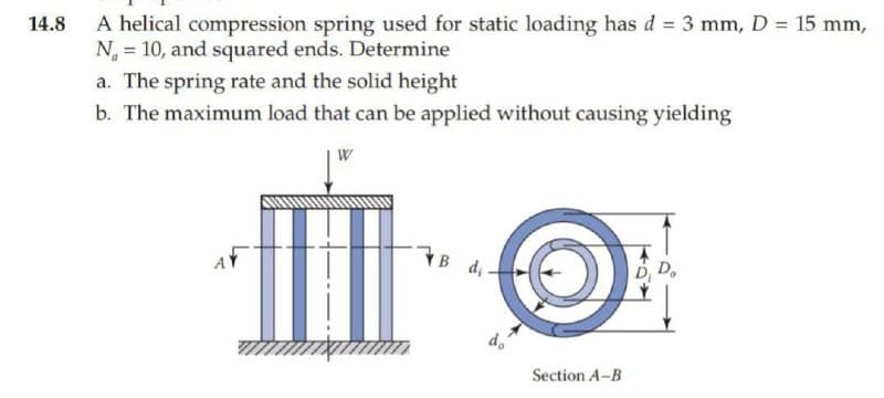 14.8
A helical compression spring used for static loading has d = 3 mm, D = 15 mm,
N = 10, and squared ends. Determine
a. The spring rate and the solid height
b. The maximum load that can be applied without causing yielding
W
T
B di-
do
Section A-B
Do
