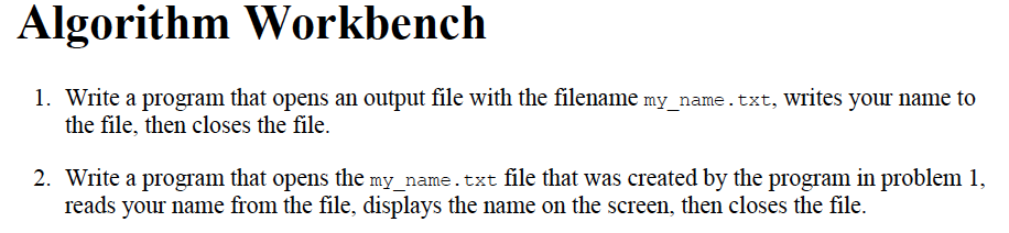 Algorithm Workbench
1. Write a program that opens an output file with the filename my_name.txt, Writes your name to
the file, then closes the file.
2. Write a program that opens the my name.txt file that was created by the program in problem 1,
reads your name from the file, displays the name on the screen, then closes the file.
