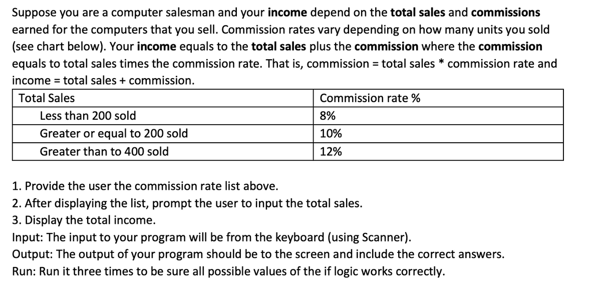 Suppose you are a computer salesman and your income depend on the total sales and commissions
earned for the computers that you sell. Commission rates vary depending on how many units you sold
(see chart below). Your income equals to the total sales plus the commission where the commission
equals to total sales times the commission rate. That is, commission
= total sales * commission rate and
income = total sales + commission.
Total Sales
Commission rate %
Less than 200 sold
8%
Greater or equal to 200 sold
10%
Greater than to 400 sold
12%
1. Provide the user the commission rate list above.
2. After displaying the list, prompt the user to input the total sales.
3. Display the total income.
Input: The input to your program will be from the keyboard (using Scanner).
Output: The output of your program should be to the screen and include the correct answers.
Run: Run it three times to be sure all possible values of the if logic works correctly.
