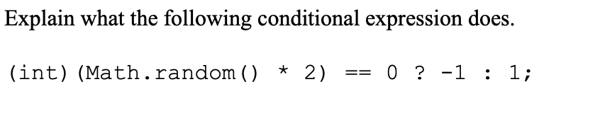 Explain what the following conditional expression does.
(int) (Math.random () * 2)
0 ? -1 : 1;
