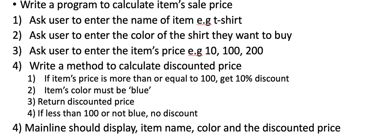 • Write a program to calculate item's sale price
1) Ask user to enter the name of item e.g t-shirt
2) Ask user to enter the color of the shirt they want to buy
3) Ask user to enter the item's price e.g 10, 100, 200
4) Write a method to calculate discounted price
1) If item's price is more than or equal to 100, get 10% discount
2) Item's color must be 'blue'
3) Return discounted price
4) If less than 100 or not blue, no discount
4) Mainline should display, item name, color and the discounted price
