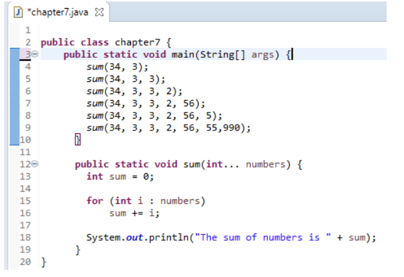 D *chapter7.java X
2 public class chapter7 {
public static void main(String[] args) {
sum(34, 3);
sum (34, 3, 3);
sum(34, 3, 3, 2);
sum(34, 3, 3, 2, 56);
sum (34, 3, 3, 2, 56, 5);
sum(34, 3, 3, 2, 56, 55,990);
30
4
8
10
11
public static void sum(int... numbers) {
int sum = 0;
120
13
14
for (int i : numbers)
sum += i;
15
16
17
System.out.println("The sum of numbers is
}
18
+ sum);
19
20 }
n67
