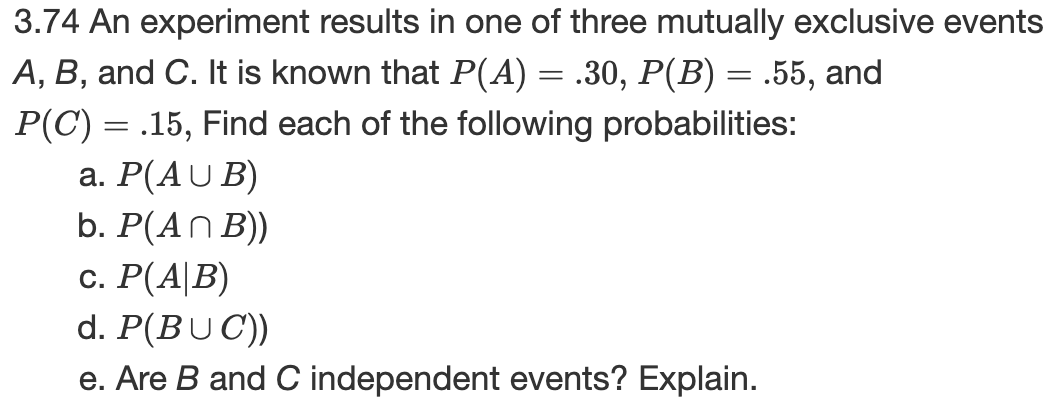 3.74 An experiment results in one of three mutually exclusive events
A, B, and C. It is known that P(A) = .30, P(B) = .55, and
P(C) = .15, Find each of the following probabilities:
а. Р(AU B)
b. P(AN B))
с. Р(A|В)
d. P(BUC))
e. Are B and C independent events? Explain.
