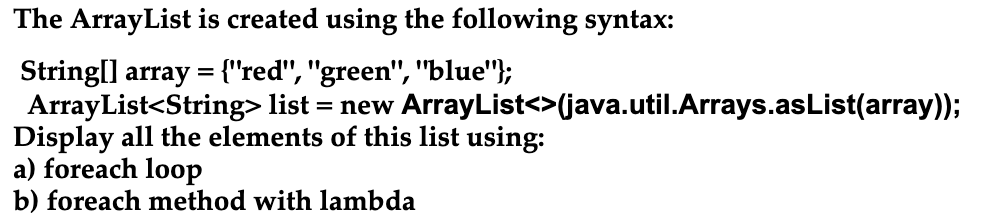 The ArrayList is created using the following syntax:
String[] array = {"red", "green", "blue"};
ArrayList<String> list
Display all the elements of this list using:
a) foreach loop
b) foreach method with lambda
:= new ArrayList<>(java.util.Arrays.asList(array));
