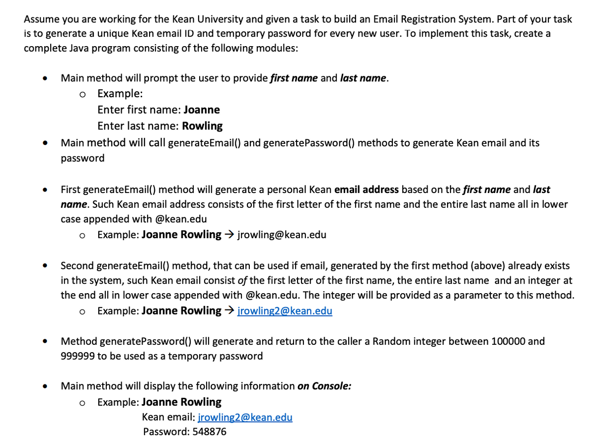 Assume you are working for the Kean University and given a task to build an Email Registration System. Part of your task
is to generate a unique Kean email ID and temporary password for every new user. To implement this task, create a
complete Java program consisting of the following modules:
Main method will prompt the user to provide first name and last name.
Example:
Enter first name: Joanne
Enter last name: Rowling
Main method will call generateEmail() and generatePassword() methods to generate Kean email and its
password
First generateEmail() method will generate a personal Kean email address based on the first name and last
name. Such Kean email address consists of the first letter of the first name and the entire last name all in lower
case appended with @kean.edu
Example: Joanne Rowling > jrowling@kean.edu
Second generateEmail() method, that can be used if email, generated by the first method (above) already exists
in the system, such Kean email consist of the first letter of the first name, the entire last name and an integer at
the end all in lower case appended with @kean.edu. The integer will be provided as a parameter to this method.
Example: Joanne Rowling > įrowling2@kean.edu
Method generatePassword() will generate and return to the caller a Random integer between 100000 and
999999 to be used as a temporary password
Main method will display the following information on Console:
Example: Joanne Rowling
Kean email: įrowling2@kean.edu
Password: 548876
