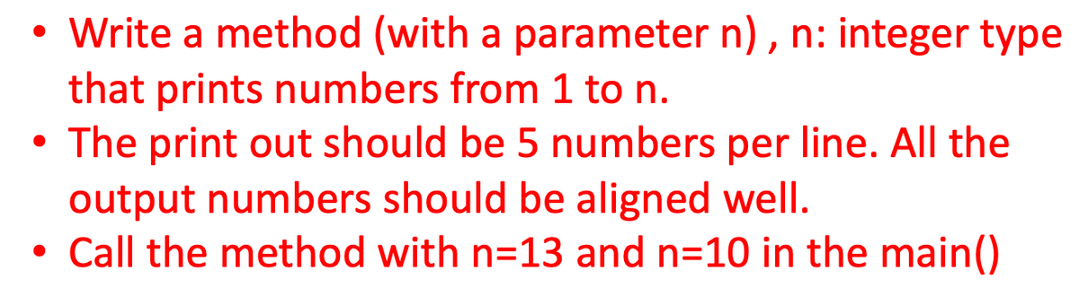 Write a method (with a parameter n), n: integer type
that prints numbers from 1 to n.
The print out should be 5 numbers per line. All the
output numbers should be aligned well.
Call the method with n=13 and n=10 in the main()
