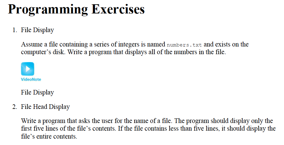 Programming Exercises
1. File Display
Assume a file containing a series of integers is named numbers.txt and exists on the
computer's disk. Write a program that displays all of the numbers in the file.
VideoNote
File Display
2. File Head Display
Write a program that asks the user for the name of a file. The program should display only the
first five lines of the file's contents. If the file contains less than five lines, it should display the
file's entire contents.
