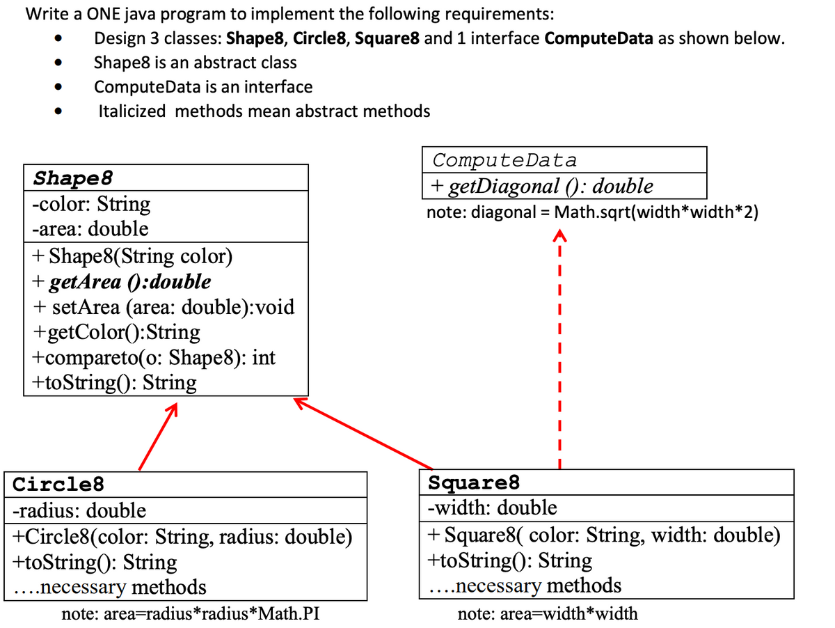 Write a ONE java program to implement the following requirements:
Design 3 classes: Shape8, Circle8, Square8 and 1 interface ComputeData as shown below.
Shape8 is an abstract class
ComputeData is an interface
Italicized methods mean abstract methods
Shape8
-color: String
ComputeData
+ getDiagonal (): double
note: diagonal = Math.sqrt(width*width*2)
-area: double
+ Shape8(String color)
+ getArea ():double
+ setArea (area: double):void
+getColor():String
+compareto(o: Shape8): int
+toString(): String
Square8
-width: double
Circle8
-radius: double
| +Circle8(color: String, radius: double)
+toString(): String
+ Square8( color: String, width: double)
+toString(): String
..necessary methods
note: area=radius*radius*Math.PI
·..necessary methods
note: area=width*width
