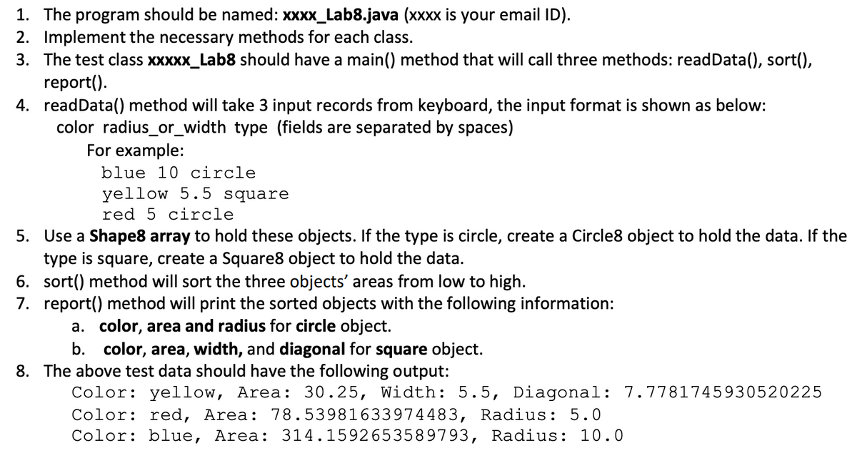 1. The program should be named: xxxx_Lab8.java (xxxx is your email ID).
2. Implement the necessary methods for each class.
3. The test class xxXXx_Lab8 should have a main() method that will call three methods: readData(), sort(),
report().
4. readData() method will take 3 input records from keyboard, the input format is shown as below:
color radius_or_width type (fields are separated by spaces)
For example:
blue 10 circle
yellow 5.5 square
red 5 circle
5. Use a Shape8 array to hold these objects. If the type is circle, create a Circle8 object to hold the data. If the
type is square, create a Square8 object to hold the data.
6. sort() method will sort the three objects' areas from low to high.
7. report() method will print the sorted objects with the following information:
a. color, area and radius for circle object.
b. color, area, width, and diagonal for square object.
8. The above test data should have the following output:
Color: yellow, Area: 30.25, Width: 5.5, Diagonal: 7.7781745930520225
Color: red, Area: 78.53981633974483, Radius: 5.0
Color: blue, Area: 314.1592653589793, Radius: 10.0
